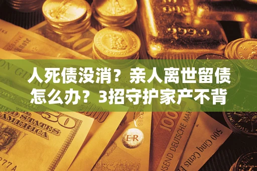 武汉人死债没消？亲人离世留债怎么办？3招守护家产不背锅