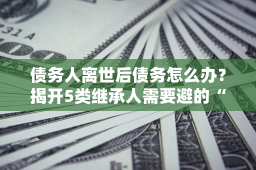 武汉债务人离世后债务怎么办？揭开5类继承人需要避的“坑”