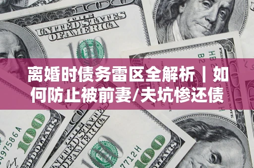 武汉离婚时债务雷区全解析｜如何防止被前妻/夫坑惨还债？