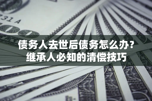 武汉债务人去世后债务怎么办？继承人必知的清偿技巧