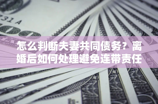 武汉怎么判断夫妻共同债务？离婚后如何处理避免连带责任？