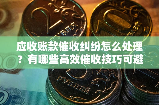 武汉应收账款催收纠纷怎么处理？有哪些高效催收技巧可避免坏账？